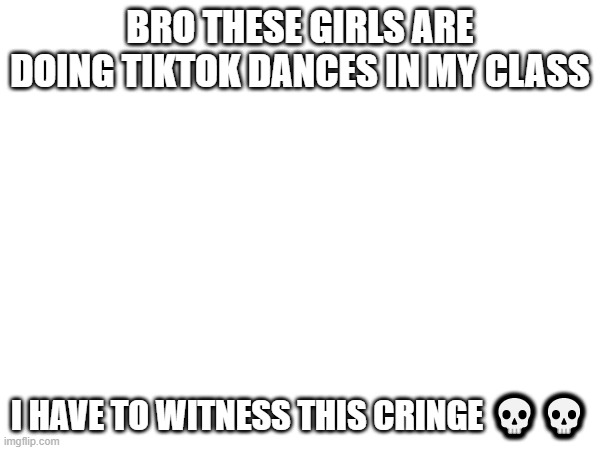 L for me | BRO THESE GIRLS ARE DOING TIKTOK DANCES IN MY CLASS; I HAVE TO WITNESS THIS CRINGE 💀💀 | made w/ Imgflip meme maker