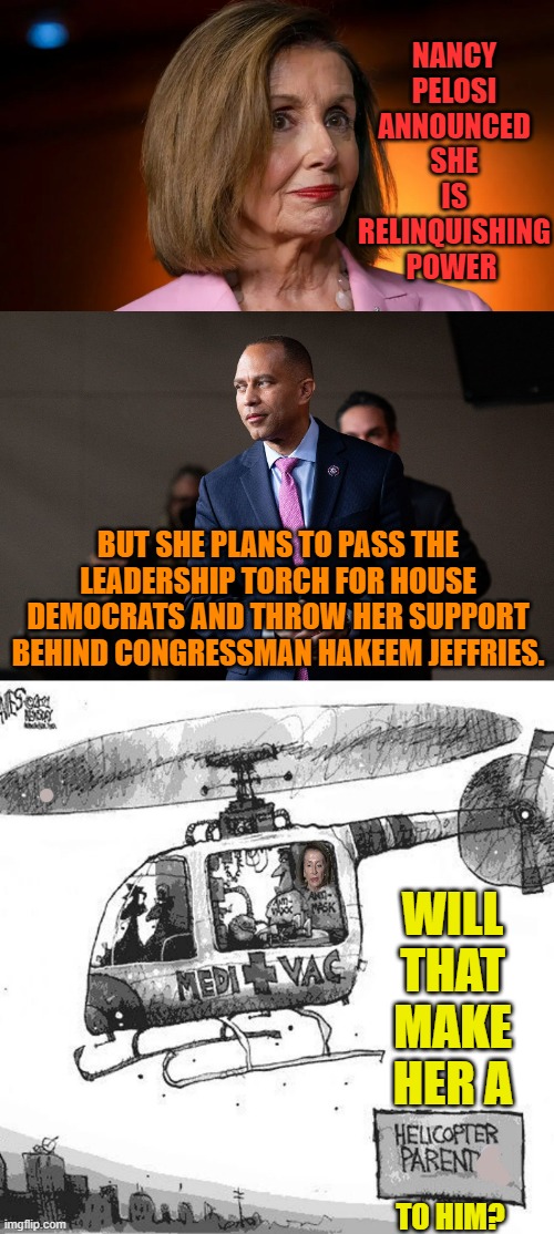 Is She Really Giving Up Power? | NANCY PELOSI ANNOUNCED SHE IS RELINQUISHING POWER; BUT SHE PLANS TO PASS THE LEADERSHIP TORCH FOR HOUSE DEMOCRATS AND THROW HER SUPPORT BEHIND CONGRESSMAN HAKEEM JEFFRIES. WILL THAT MAKE HER A; TO HIM? | image tagged in memes,politics,nancy pelosi,helicopter,parent,hakeem jeffries | made w/ Imgflip meme maker