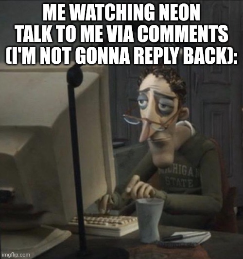 . | ME WATCHING NEON TALK TO ME VIA COMMENTS (I'M NOT GONNA REPLY BACK): | image tagged in coraline dad | made w/ Imgflip meme maker