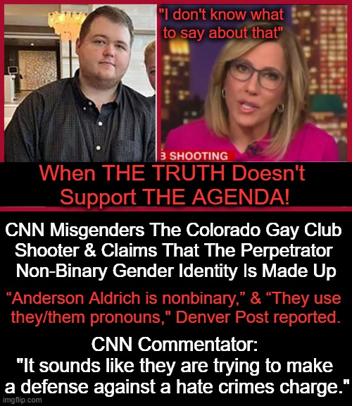 Well, well, well...you can't make this stuff up!! | "I don't know what 
to say about that"; When THE TRUTH Doesn't 
Support THE AGENDA! CNN Misgenders The Colorado Gay Club 
Shooter & Claims That The Perpetrator 
Non-Binary Gender Identity Is Made Up; “Anderson Aldrich is nonbinary,” & “They use 
they/them pronouns," Denver Post reported. CNN Commentator: 
"It sounds like they are trying to make 
a defense against a hate crimes charge." | image tagged in politics,cnn fake news,cnn,the agenda,non binary,shooter | made w/ Imgflip meme maker