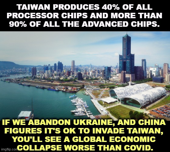 Taiwan | TAIWAN PRODUCES 40% OF ALL PROCESSOR CHIPS AND MORE THAN 90% OF ALL THE ADVANCED CHIPS. IF WE ABANDON UKRAINE, AND CHINA 
FIGURES IT'S OK TO INVADE TAIWAN, 
YOU'LL SEE A GLOBAL ECONOMIC 
COLLAPSE WORSE THAN COVID. | image tagged in taiwan,ukraine,empire,invasion,chaos | made w/ Imgflip meme maker
