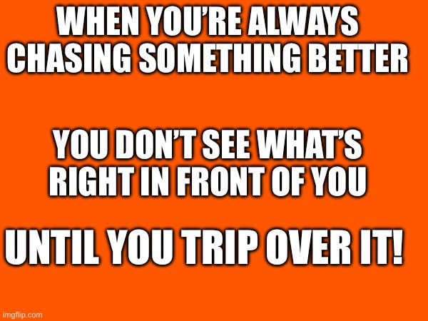 What a trip! | WHEN YOU’RE ALWAYS CHASING SOMETHING BETTER; YOU DON’T SEE WHAT’S RIGHT IN FRONT OF YOU; UNTIL YOU TRIP OVER IT! | made w/ Imgflip meme maker