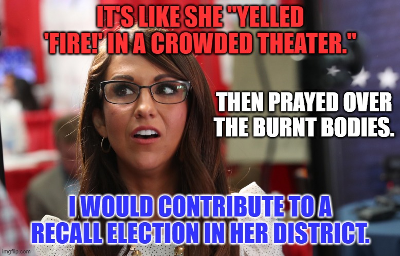 She barely won re-election.  a Recall could work. | IT'S LIKE SHE "YELLED 'FIRE!' IN A CROWDED THEATER."; THEN PRAYED OVER THE BURNT BODIES. I WOULD CONTRIBUTE TO A RECALL ELECTION IN HER DISTRICT. | image tagged in lauren bobert | made w/ Imgflip meme maker