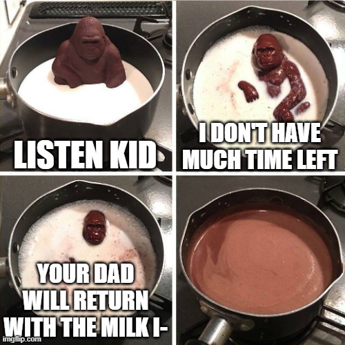 We will never know | LISTEN KID; I DON'T HAVE MUCH TIME LEFT; YOUR DAD WILL RETURN WITH THE MILK I- | image tagged in chocolate gorilla | made w/ Imgflip meme maker
