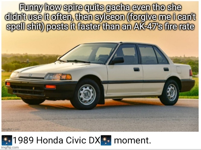 1989 honda civic dx moment | Funny how spire quits gacha even tho she didn't use it often, then sylceon (forgive me i can't spell shit) posts it faster than an AK-47's fire rate | image tagged in 1989 honda civic dx moment | made w/ Imgflip meme maker