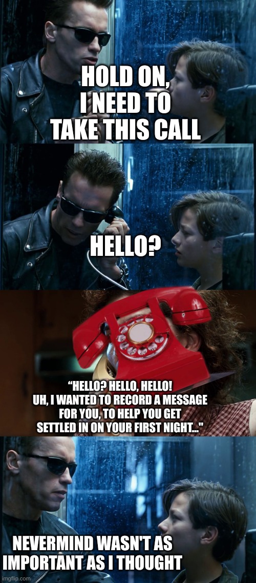 terminator meets phone guy | HOLD ON, I NEED TO TAKE THIS CALL; HELLO? “HELLO? HELLO, HELLO! UH, I WANTED TO RECORD A MESSAGE FOR YOU, TO HELP YOU GET SETTLED IN ON YOUR FIRST NIGHT..."; NEVERMIND WASN'T AS IMPORTANT AS I THOUGHT | image tagged in t2 back and forth,fnaf,phone guy,terminator 2 | made w/ Imgflip meme maker
