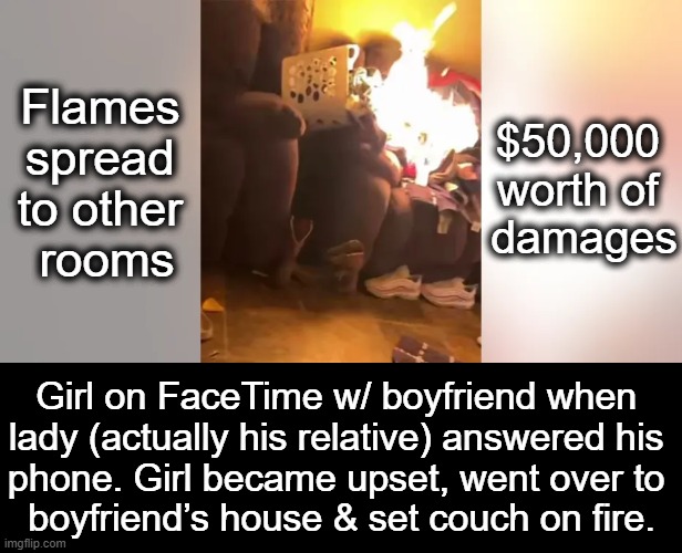 Hell Hath No Fury Like a Women Scorned (but this one WASN'T).... | $50,000 
worth of 

damages; Flames 
spread 
to other 
rooms; Girl on FaceTime w/ boyfriend when 
lady (actually his relative) answered his 
phone. Girl became upset, went over to 
boyfriend’s house & set couch on fire. | image tagged in dark humor,woman scorned,mistake,ive made a huge mistake,fire,what the hell happened here | made w/ Imgflip meme maker
