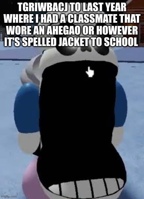 sans jaw drop | TGRIWBACJ TO LAST YEAR WHERE I HAD A CLASSMATE THAT WORE AN AHEGAO OR HOWEVER IT'S SPELLED JACKET TO SCHOOL | image tagged in sans jaw drop | made w/ Imgflip meme maker