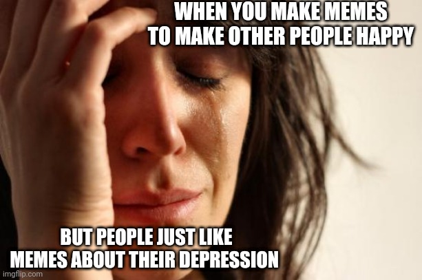 It's true though | WHEN YOU MAKE MEMES TO MAKE OTHER PEOPLE HAPPY; BUT PEOPLE JUST LIKE MEMES ABOUT THEIR DEPRESSION | image tagged in memes,first world problems,sadness,depression,helping | made w/ Imgflip meme maker