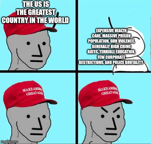 MAGA NPC (AN AN0NYM0US TEMPLATE) | THE US IS THE GREATEST COUNTRY IN THE WORLD; EXPENSIVE HEALTH CARE, MASSIVE PRISON POPULATION, GUN VIOLENCE, GENERALLY HIGH CRIME RATES, TERRIBLE EDUCATION, FEW CORPORATE RESTRICTIONS, AND POLICE BRUTALITY | image tagged in maga npc an an0nym0us template | made w/ Imgflip meme maker