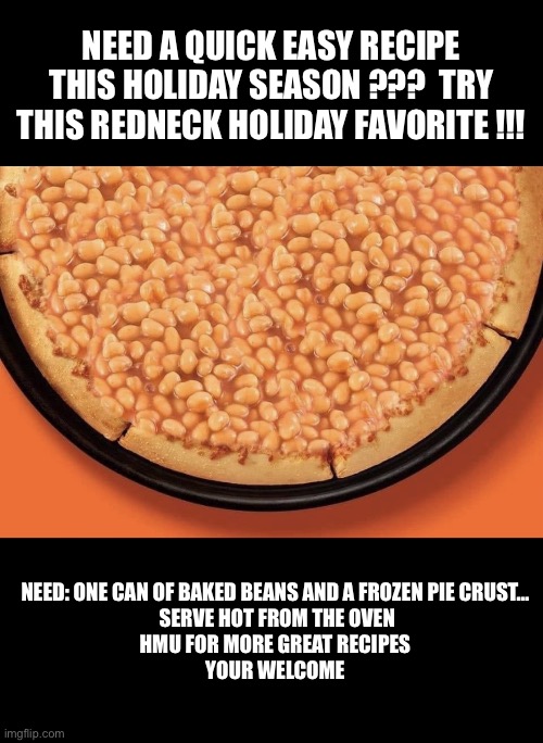 Easy Recipe | NEED A QUICK EASY RECIPE THIS HOLIDAY SEASON ???  TRY THIS REDNECK HOLIDAY FAVORITE !!! NEED: ONE CAN OF BAKED BEANS AND A FROZEN PIE CRUST…
 SERVE HOT FROM THE OVEN
HMU FOR MORE GREAT RECIPES
YOUR WELCOME | image tagged in baked bean pie | made w/ Imgflip meme maker