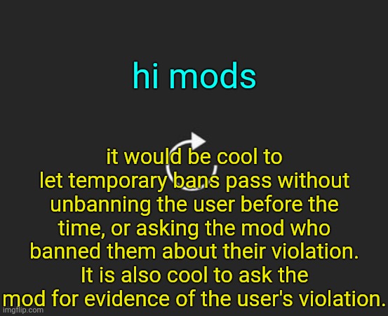 . | hi mods; it would be cool to let temporary bans pass without unbanning the user before the time, or asking the mod who banned them about their violation. It is also cool to ask the mod for evidence of the user's violation. | image tagged in replay button | made w/ Imgflip meme maker
