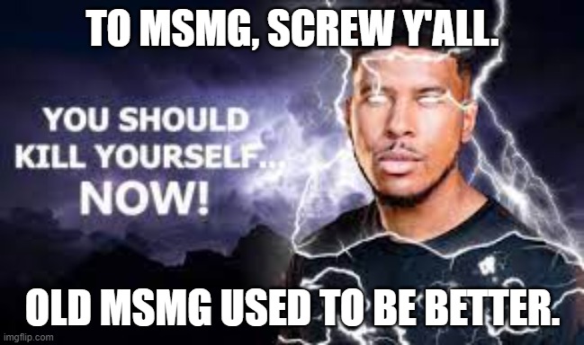 You Should Kill Yourself NOW! | TO MSMG, SCREW Y'ALL. OLD MSMG USED TO BE BETTER. | image tagged in you should kill yourself now | made w/ Imgflip meme maker