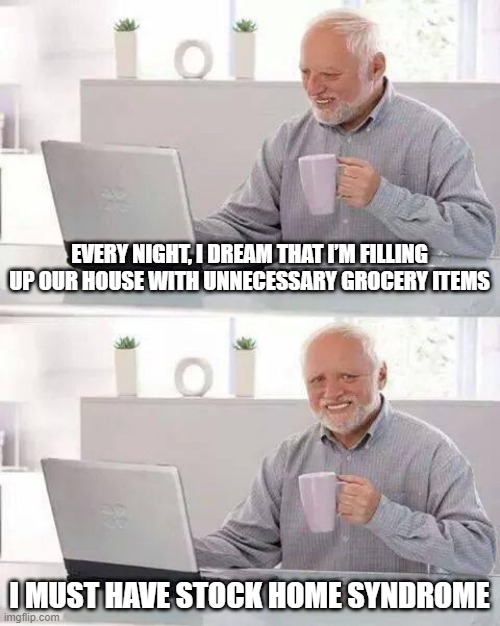 Overdoing It | EVERY NIGHT, I DREAM THAT I’M FILLING UP OUR HOUSE WITH UNNECESSARY GROCERY ITEMS; I MUST HAVE STOCK HOME SYNDROME | image tagged in memes,hide the pain harold | made w/ Imgflip meme maker