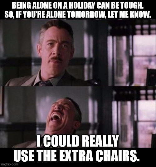 holiday special message | BEING ALONE ON A HOLIDAY CAN BE TOUGH. SO, IF YOU'RE ALONE TOMORROW, LET ME KNOW. I COULD REALLY USE THE EXTRA CHAIRS. | image tagged in j jonah jameson | made w/ Imgflip meme maker