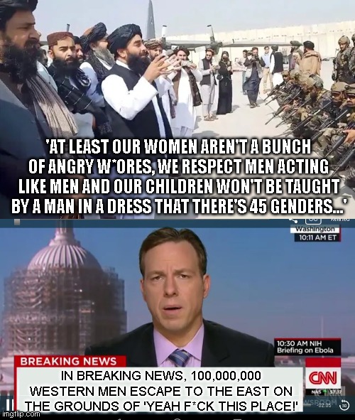 This is how we know the east isn't smarter than the west.. because they dont point out the obvious to win over the western men | 'AT LEAST OUR WOMEN AREN'T A BUNCH OF ANGRY W*ORES, WE RESPECT MEN ACTING LIKE MEN AND OUR CHILDREN WON'T BE TAUGHT BY A MAN IN A DRESS THAT THERE'S 45 GENDERS...'; IN BREAKING NEWS, 100,000,000 WESTERN MEN ESCAPE TO THE EAST ON THE GROUNDS OF 'YEAH F*CK THIS PLACE!' | image tagged in taliban,cnn breaking news template | made w/ Imgflip meme maker