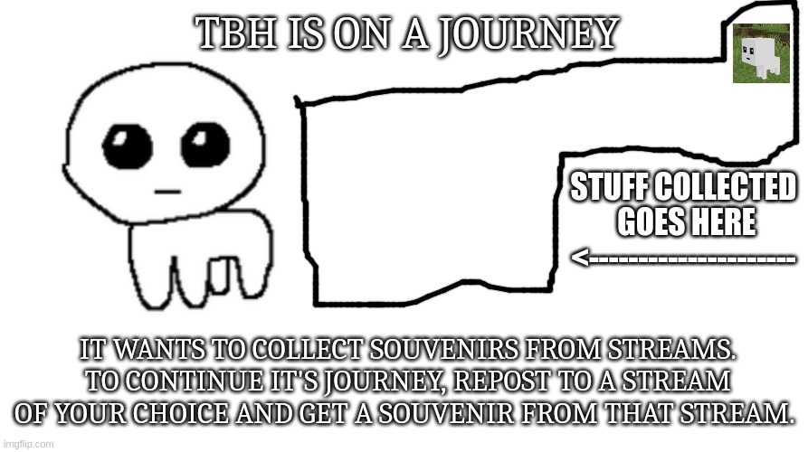 the first souvenir will be tbh in minecraft (please approve) | TBH IS ON A JOURNEY; STUFF COLLECTED
 GOES HERE
<---------------------; IT WANTS TO COLLECT SOUVENIRS FROM STREAMS. TO CONTINUE IT'S JOURNEY, REPOST TO A STREAM OF YOUR CHOICE AND GET A SOUVENIR FROM THAT STREAM. | image tagged in tbh creature,memes,blank transparent square | made w/ Imgflip meme maker
