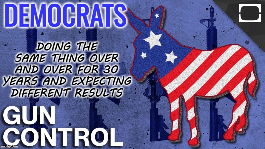 Democrats - doing the same thing over and over again for 30 years and expecting different results | DOING THE SAME THING OVER AND OVER FOR 30 YEARS AND EXPECTING DIFFERENT RESULTS; DEMOCRATS | image tagged in democrats gun control,insanity,authoritarian,mental health care,gun ban,gun control | made w/ Imgflip meme maker