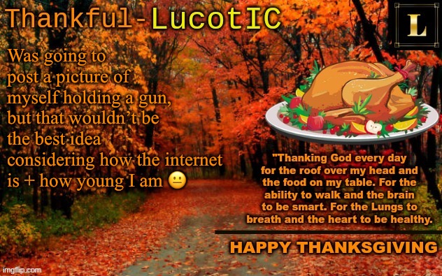 LucotIC THANKSGIVING announcement temp (11#) | Was going to post a picture of myself holding a gun, but that wouldn’t be the best idea considering how the internet is + how young I am 😐 | image tagged in lucotic thanksgiving announcement temp 11 | made w/ Imgflip meme maker