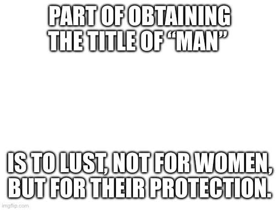 Lust for women = wrong … lust for the protection of women = right | PART OF OBTAINING THE TITLE OF “MAN”; IS TO LUST, NOT FOR WOMEN, BUT FOR THEIR PROTECTION. | image tagged in blank white template | made w/ Imgflip meme maker