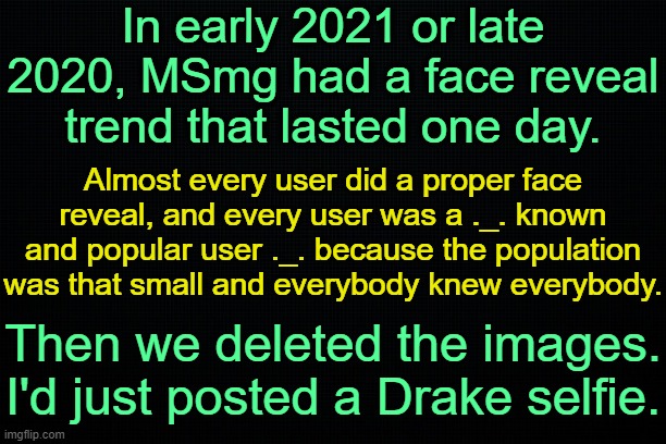. | In early 2021 or late 2020, MSmg had a face reveal trend that lasted one day. Almost every user did a proper face reveal, and every user was a ._. known and popular user ._. because the population was that small and everybody knew everybody. Then we deleted the images. I'd just posted a Drake selfie. | image tagged in the black | made w/ Imgflip meme maker