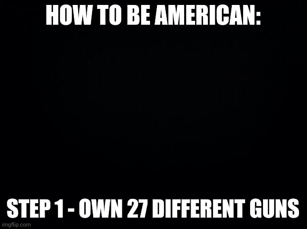 :/ | HOW TO BE AMERICAN:; STEP 1 - OWN 27 DIFFERENT GUNS | image tagged in black background,america | made w/ Imgflip meme maker