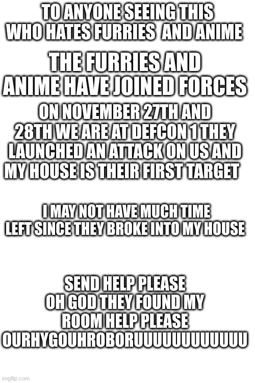 HELP HELP HELP HELP HELP HELP HELP HELP HELP HELP HELP HELP | TO ANYONE SEEING THIS WHO HATES FURRIES  AND ANIME; THE FURRIES AND ANIME HAVE JOINED FORCES; ON NOVEMBER 27TH AND 28TH WE ARE AT DEFCON 1 THEY LAUNCHED AN ATTACK ON US AND MY HOUSE IS THEIR FIRST TARGET; I MAY NOT HAVE MUCH TIME LEFT SINCE THEY BROKE INTO MY HOUSE; SEND HELP PLEASE OH GOD THEY FOUND MY ROOM HELP PLEASE OURHYGOUHROBORUUUUUUUUUUUU | image tagged in help | made w/ Imgflip meme maker