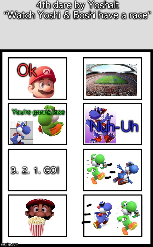 8 Panel Blank Comic | 4th dare by Yoshalt
“Watch Yoshi & Boshi have a race”; Ok; Nuh-Uh; You’re gonna lose; 3. 2. 1. GO! | image tagged in 8 panel blank comic | made w/ Imgflip meme maker
