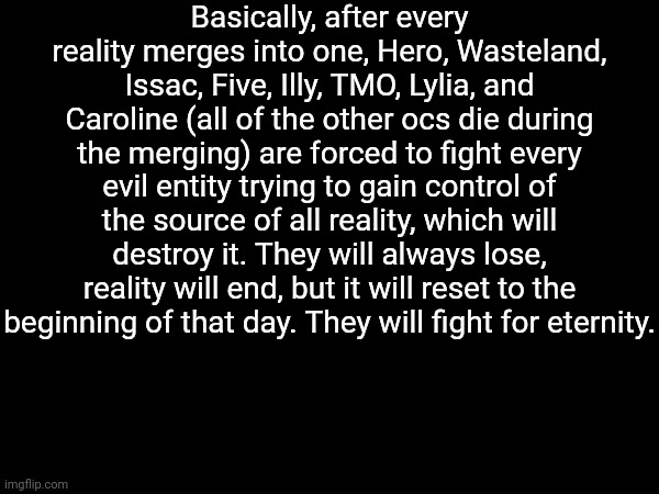 Basically, after every reality merges into one, Hero, Wasteland, Issac, Five, Illy, TMO, Lylia, and Caroline (all of the other ocs die during the merging) are forced to fight every evil entity trying to gain control of the source of all reality, which will destroy it. They will always lose, reality will end, but it will reset to the beginning of that day. They will fight for eternity. | made w/ Imgflip meme maker