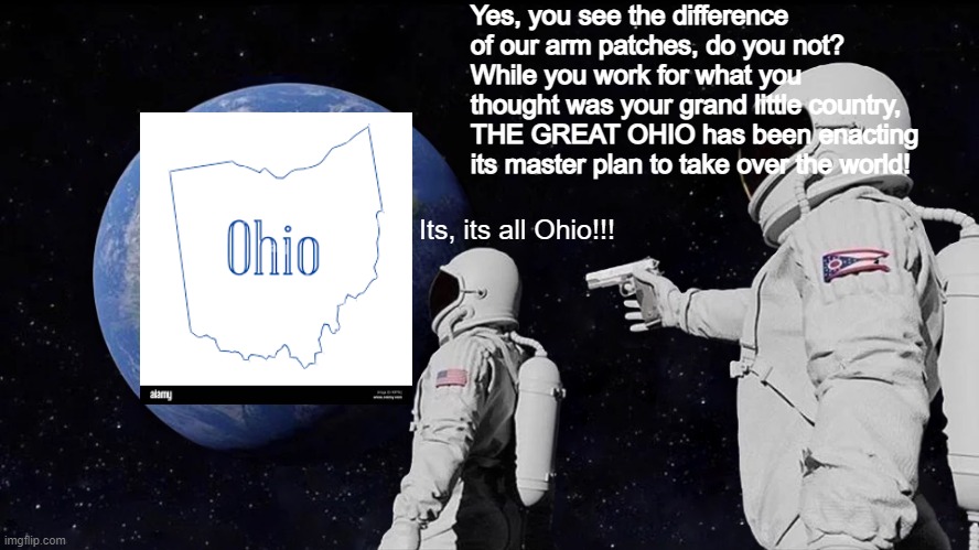 Always Has Been | Yes, you see the difference of our arm patches, do you not? While you work for what you thought was your grand little country, THE GREAT OHIO has been enacting its master plan to take over the world! Its, its all Ohio!!! | image tagged in memes,always has been,ohio,madlads,masterminds,evil cows | made w/ Imgflip meme maker