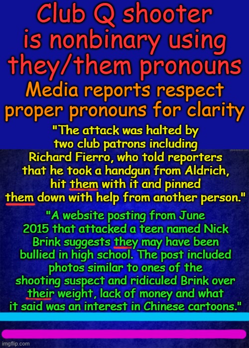 The confusion rages beyond gender. Were there 2 people hit with their pistol? Link in comments | Club Q shooter is nonbinary using they/them pronouns; Media reports respect proper pronouns for clarity; "The attack was halted by two club patrons including Richard Fierro, who told reporters that he took a handgun from Aldrich, hit them with it and pinned them down with help from another person."; "A website posting from June 2015 that attacked a teen named Nick Brink suggests they may have been bullied in high school. The post included photos similar to ones of the shooting suspect and ridiculed Brink over their weight, lack of money and what it said was an interest in Chinese cartoons." | image tagged in blue background | made w/ Imgflip meme maker