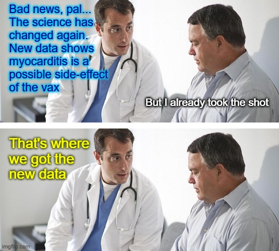 The Science has ChAnGeD™! | Bad news, pal...
The science has 
changed again. 
New data shows 
myocarditis is a 
possible side-effect 
of the vax; But I already took the shot; That's where 
we got the 
new data | image tagged in doctor and patient | made w/ Imgflip meme maker