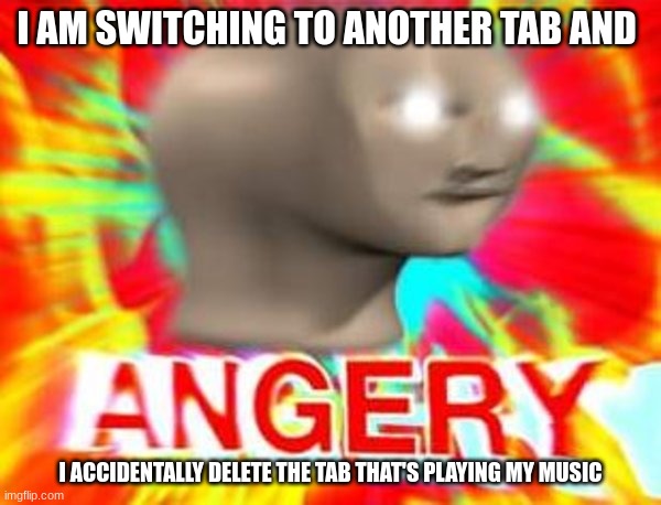 angeryness | I AM SWITCHING TO ANOTHER TAB AND; I ACCIDENTALLY DELETE THE TAB THAT'S PLAYING MY MUSIC | image tagged in surreal angery | made w/ Imgflip meme maker