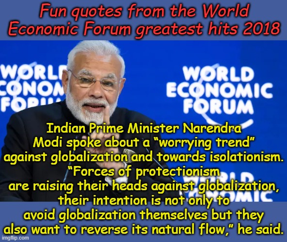 From the dustbin of forgotten history Indian Prime Minister Narendra Modi | Fun quotes from the World Economic Forum greatest hits 2018; Indian Prime Minister Narendra Modi spoke about a “worrying trend” against globalization and towards isolationism.
“Forces of protectionism are raising their heads against globalization, their intention is not only to avoid globalization themselves but they also want to reverse its natural flow,” he said. | image tagged in indian prime minister narendra modi,wef | made w/ Imgflip meme maker