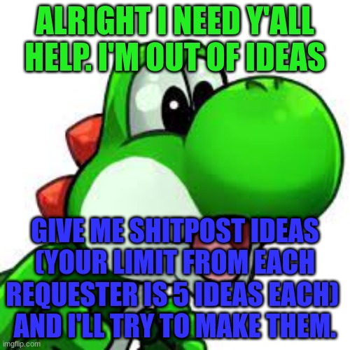 yoshi pog | ALRIGHT I NEED Y'ALL HELP. I'M OUT OF IDEAS; GIVE ME SHITPOST IDEAS
(YOUR LIMIT FROM EACH REQUESTER IS 5 IDEAS EACH) 
AND I'LL TRY TO MAKE THEM. | image tagged in yoshi pog | made w/ Imgflip meme maker