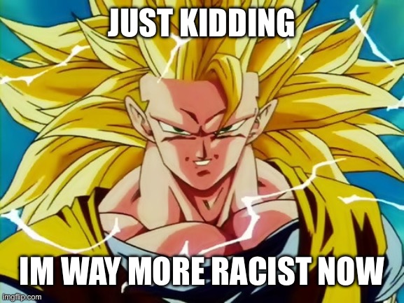 /j (i love this meme lmao) | JUST KIDDING; I’M WAY MORE RACIST NOW | image tagged in super saiyan 3 goku | made w/ Imgflip meme maker