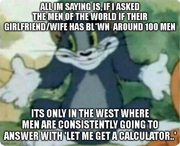 Tom Shrugging | ALL IM SAYING IS, IF I ASKED THE MEN OF THE WORLD IF THEIR GIRLFRIEND/WIFE HAS BL*WN  AROUND 100 MEN; ITS ONLY IN THE WEST WHERE MEN ARE CONSISTENTLY GOING TO ANSWER WITH 'LET ME GET A CALCULATOR..' | image tagged in tom shrugging | made w/ Imgflip meme maker