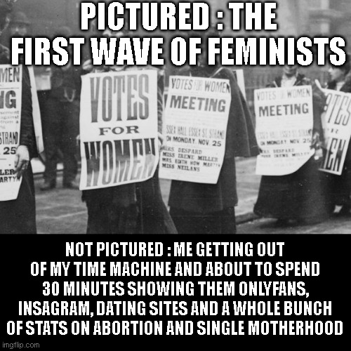PICTURED : THE FIRST WAVE OF FEMINISTS; NOT PICTURED : ME GETTING OUT OF MY TIME MACHINE AND ABOUT TO SPEND 30 MINUTES SHOWING THEM ONLYFANS, INSAGRAM, DATING SITES AND A WHOLE BUNCH OF STATS ON ABORTION AND SINGLE MOTHERHOOD | image tagged in liberals | made w/ Imgflip meme maker