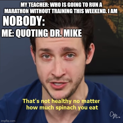 Dr. Mike school joke | MY TEACHER: WHO IS GOING TO RUN A MARATHON WITHOUT TRAINING THIS WEEKEND. I AM; NOBODY:; ME: QUOTING DR. MIKE | image tagged in that's not healthy no matter how much spinach you eat | made w/ Imgflip meme maker