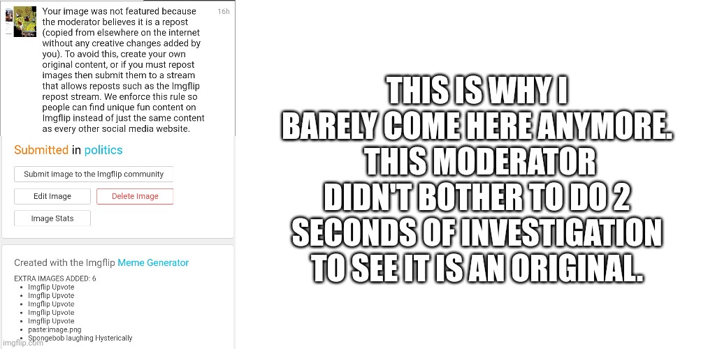 Lame | THIS IS WHY I BARELY COME HERE ANYMORE.  THIS MODERATOR DIDN'T BOTHER TO DO 2 SECONDS OF INVESTIGATION TO SEE IT IS AN ORIGINAL. | image tagged in blank white template | made w/ Imgflip meme maker