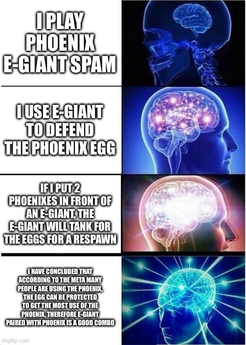The truth is just the first one though | I PLAY PHOENIX E-GIANT SPAM; I USE E-GIANT TO DEFEND THE PHOENIX EGG; IF I PUT 2 PHOENIXES IN FRONT OF AN E-GIANT, THE E-GIANT WILL TANK FOR THE EGGS FOR A RESPAWN; I HAVE CONCLUDED THAT ACCORDING TO THE META MANY PEOPLE ARE USING THE PHOENIX, THE EGG CAN BE PROTECTED TO GET THE MOST USE OF THE PHOENIX, THEREFORE E-GIANT PAIRED WITH PHOENIX IS A GOOD COMBO | image tagged in memes,expanding brain | made w/ Imgflip meme maker