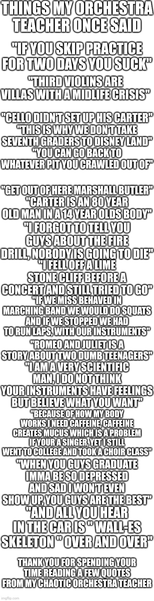 Long blank white | THINGS MY ORCHESTRA TEACHER ONCE SAID; "IF YOU SKIP PRACTICE FOR TWO DAYS YOU SUCK"; "THIRD VIOLINS ARE VILLAS WITH A MIDLIFE CRISIS"; "CELLO DIDN'T SET UP HIS CARTER"; "THIS IS WHY WE DON'T TAKE SEVENTH GRADERS TO DISNEY LAND"; "YOU CAN GO BACK TO WHATEVER PIT YOU CRAWLED OUT OF"; "GET OUT OF HERE MARSHALL BUTLER"; "CARTER IS AN 80 YEAR OLD MAN IN A 14 YEAR OLDS BODY"; "I FORGOT TO TELL YOU GUYS ABOUT THE FIRE DRILL, NOBODY IS GOING TO DIE"; "I FELL OFF A LIME STONE CLIFF BEFORE A CONCERT AND STILL TRIED TO GO"; "IF WE MISS BEHAVED IN MARCHING BAND WE WOULD DO SQUATS AND IF WE STOPPED WE HAD TO RUN LAPS, WITH OUR INSTRUMENTS"; "ROMEO AND JULIET IS A STORY ABOUT TWO DUMB TEENAGERS"; "I AM A VERY SCIENTIFIC MAN, I DO NOT THINK YOUR INSTRUMENTS HAVE FEELINGS BUT BELIEVE WHAT YOU WANT"; "BECAUSE OF HOW MY BODY WORKS I NEED CAFFEINE, CAFFEINE CREATES MUCUS WHICH IS A PROBLEM IF YOUR A SINGER, YET I STILL WENT TO COLLEGE AND TOOK A CHOIR CLASS"; "WHEN YOU GUYS GRADUATE IMMA BE SO DEPRESSED AND SAD I WON'T EVEN SHOW UP, YOU GUYS ARE THE BEST"; "AND ALL YOU HEAR IN THE CAR IS " WALL-ES SKELETON " OVER AND OVER"; THANK YOU FOR SPENDING YOUR TIME READING A FEW QUOTES FROM MY CHAOTIC ORCHESTRA TEACHER | image tagged in long blank white | made w/ Imgflip meme maker