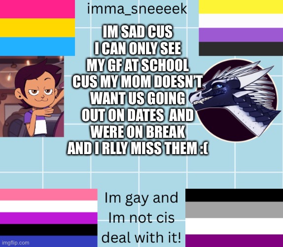 imma_sneeeek anouncement tamplate | IM SAD CUS I CAN ONLY SEE MY GF AT SCHOOL CUS MY MOM DOESN’T WANT US GOING OUT ON DATES  AND WERE ON BREAK AND I RLLY MISS THEM :( | image tagged in imma_sneeeek anouncement tamplate | made w/ Imgflip meme maker