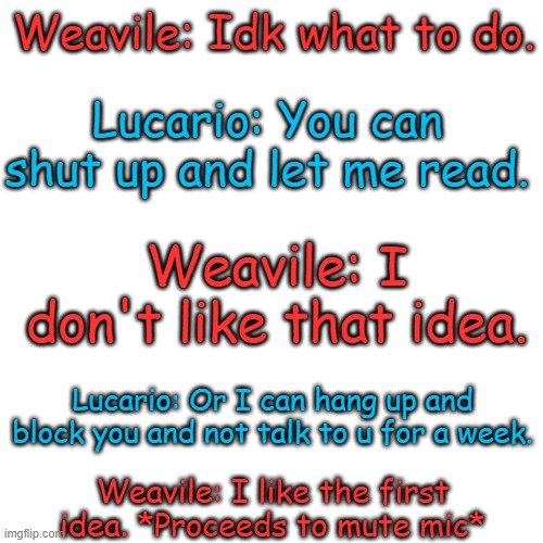 Lmao | Weavile: Idk what to do. Lucario: You can shut up and let me read. Weavile: I don't like that idea. Lucario: Or I can hang up and block you and not talk to u for a week. Weavile: I like the first idea. *Proceeds to mute mic* | image tagged in memes,blank transparent square | made w/ Imgflip meme maker