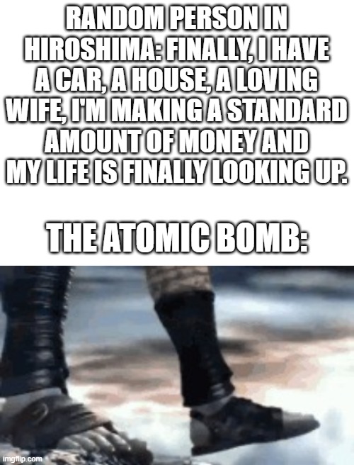 Dusk till Dawn starts playing | RANDOM PERSON IN HIROSHIMA: FINALLY, I HAVE A CAR, A HOUSE, A LOVING WIFE, I'M MAKING A STANDARD AMOUNT OF MONEY AND MY LIFE IS FINALLY LOOKING UP. THE ATOMIC BOMB: | image tagged in blank white template,kratos falling | made w/ Imgflip meme maker
