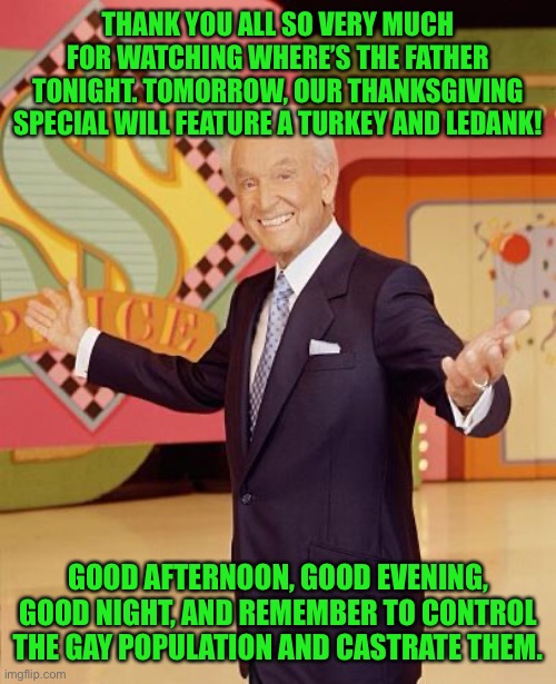 Game show  | THANK YOU ALL SO VERY MUCH FOR WATCHING WHERE’S THE FATHER TONIGHT. TOMORROW, OUR THANKSGIVING SPECIAL WILL FEATURE A TURKEY AND LEDANK! GOOD AFTERNOON, GOOD EVENING, GOOD NIGHT, AND REMEMBER TO CONTROL THE GAY POPULATION AND CASTRATE THEM. | image tagged in game show | made w/ Imgflip meme maker