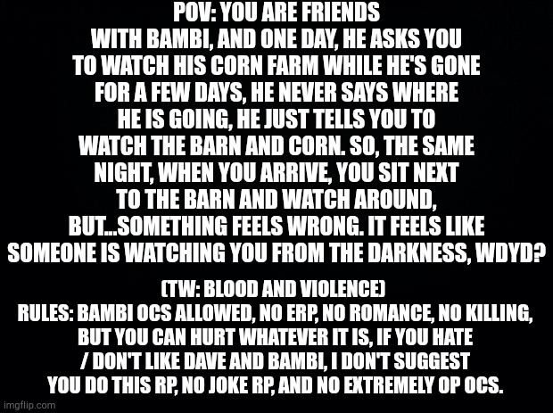 (Rules in image) ((sorry for being kinda strict.)) | POV: YOU ARE FRIENDS WITH BAMBI, AND ONE DAY, HE ASKS YOU TO WATCH HIS CORN FARM WHILE HE'S GONE FOR A FEW DAYS, HE NEVER SAYS WHERE HE IS GOING, HE JUST TELLS YOU TO WATCH THE BARN AND CORN. SO, THE SAME NIGHT, WHEN YOU ARRIVE, YOU SIT NEXT TO THE BARN AND WATCH AROUND, BUT...SOMETHING FEELS WRONG. IT FEELS LIKE SOMEONE IS WATCHING YOU FROM THE DARKNESS, WDYD? (TW: BLOOD AND VIOLENCE) 
RULES: BAMBI OCS ALLOWED, NO ERP, NO ROMANCE, NO KILLING, BUT YOU CAN HURT WHATEVER IT IS, IF YOU HATE / DON'T LIKE DAVE AND BAMBI, I DON'T SUGGEST YOU DO THIS RP, NO JOKE RP, AND NO EXTREMELY OP OCS. | image tagged in dave and bambi | made w/ Imgflip meme maker