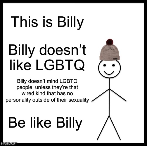 Gay people with actual personalities outside of their sexuality are fine | This is Billy; Billy doesn’t like LGBTQ; Billy doesn’t mind LGBTQ people, unless they’re that wired kind that has no personality outside of their sexuality; Be like Billy | image tagged in memes,be like bill,lgbtq,gay | made w/ Imgflip meme maker