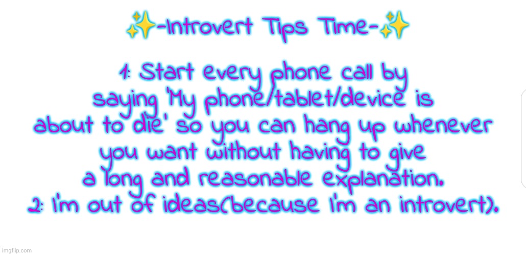 Introvert tips :)
(Also, you're welcome about the whole childhood ruined thing :) -M) | ✨-Introvert Tips Time-✨; 1: Start every phone call by saying 'My phone/tablet/device is about to die' so you can hang up whenever you want without having to give a long and reasonable explanation.
2: I'm out of ideas(because I'm an introvert). | image tagged in white screen,introvert,yes,advice,devious,spoop | made w/ Imgflip meme maker