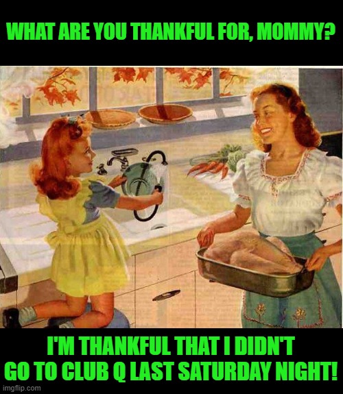 Happy Thanksgiving you Flippers! | WHAT ARE YOU THANKFUL FOR, MOMMY? I'M THANKFUL THAT I DIDN'T GO TO CLUB Q LAST SATURDAY NIGHT! | image tagged in vintage thanksgiving mom and daughter,thanksgiving,not political | made w/ Imgflip meme maker